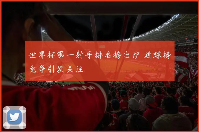 世界杯第一射手排名榜出炉 进球榜竞争引发关注