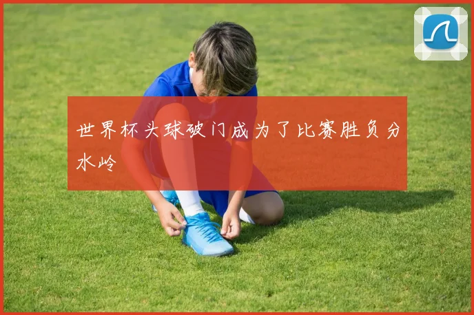 世界杯头球破门成为了比赛胜负分水岭