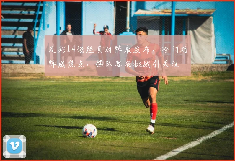 足彩14场胜负对阵表发布，冷门对阵成焦点，强队客场挑战引关注