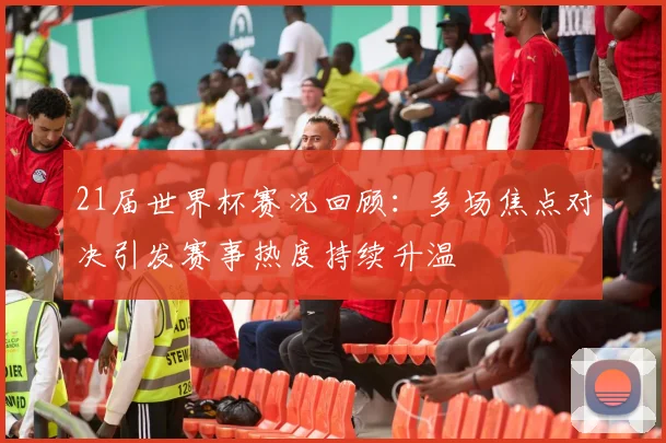 21届世界杯赛况回顾:多场焦点对决引发赛事热度持续升温