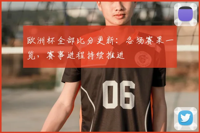 欧洲杯全部比分更新：各场赛果一览，赛事进程持续推进