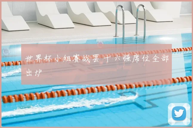 世界杯小组赛战罢 十六强席位全部出炉
