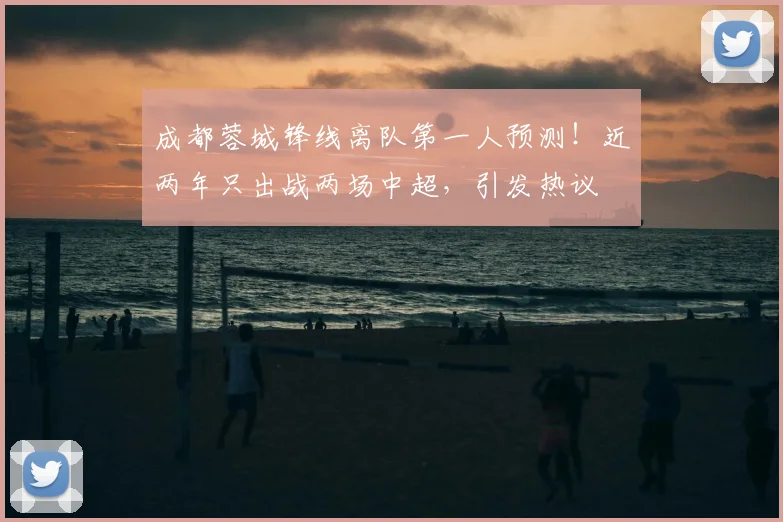 成都蓉城锋线离队第一人预测！近两年只出战两场中超，引发热议